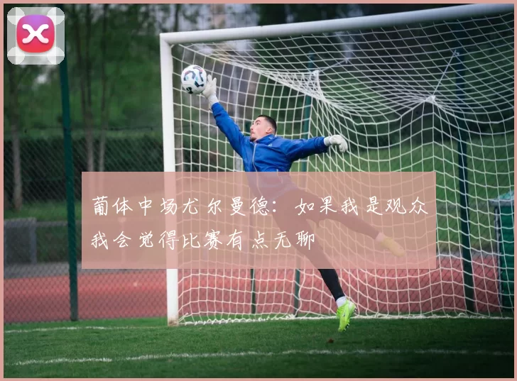 葡体中场尤尔曼德：如果我是观众我会觉得比赛有点无聊